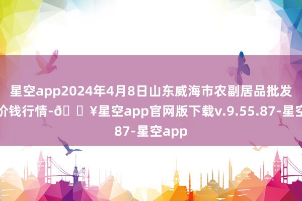 星空app2024年4月8日山东威海市农副居品批发市集价钱行情-🔥星空app官网版下载v.9.55.87-星空app