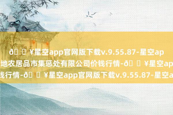 🔥星空app官网版下载v.9.55.87-星空app2024年4月8日山东喜地农居品市集惩处有限公司价钱行情-🔥星空app官网版下载v.9.55.87-星空app