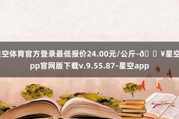 星空体育官方登录最低报价24.00元/公斤-🔥星空app官网版下载v.9.55.87-星空app