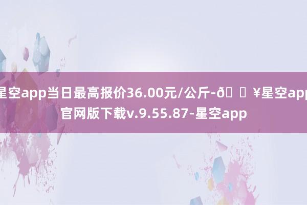 星空app当日最高报价36.00元/公斤-🔥星空app官网版下载v.9.55.87-星空app