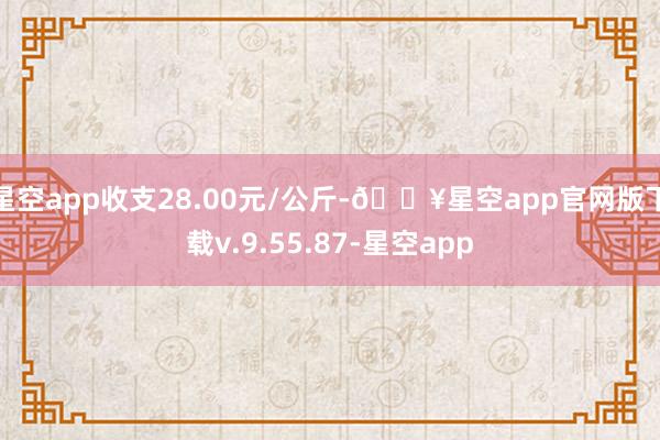 星空app收支28.00元/公斤-🔥星空app官网版下载v.9.55.87-星空app