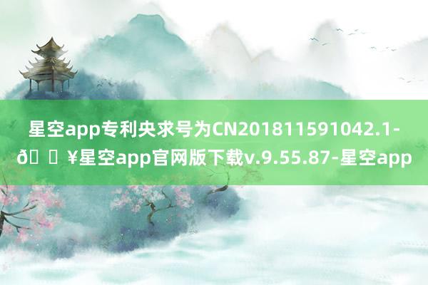 星空app专利央求号为CN201811591042.1-🔥星空app官网版下载v.9.55.87-星空app