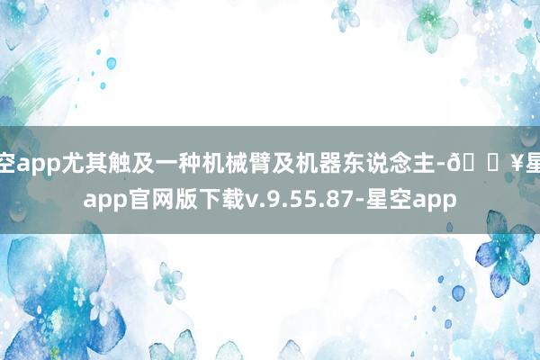 星空app尤其触及一种机械臂及机器东说念主-🔥星空app官网版下载v.9.55.87-星空app