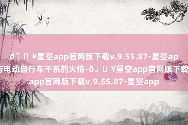 🔥星空app官网版下载v.9.55.87-星空app全市共发生250起与电动自行车干系的火情-🔥星空app官网版下载v.9.55.87-星空app