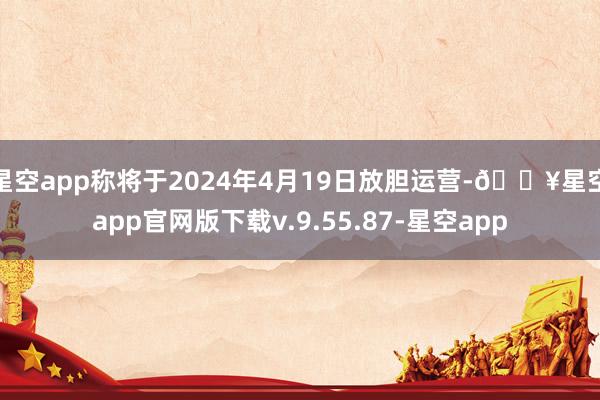 星空app称将于2024年4月19日放胆运营-🔥星空app官网版下载v.9.55.87-星空app