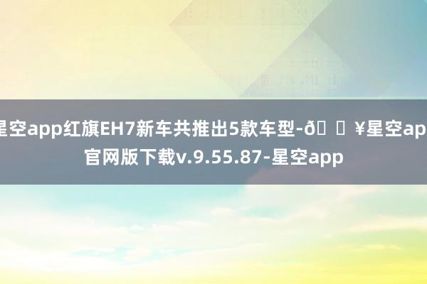 星空app红旗EH7新车共推出5款车型-🔥星空app官网版下载v.9.55.87-星空app