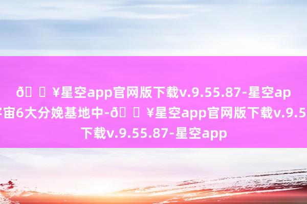 🔥星空app官网版下载v.9.55.87-星空app在硅宝科技宇宙6大分娩基地中-🔥星空app官网版下载v.9.55.87-星空app