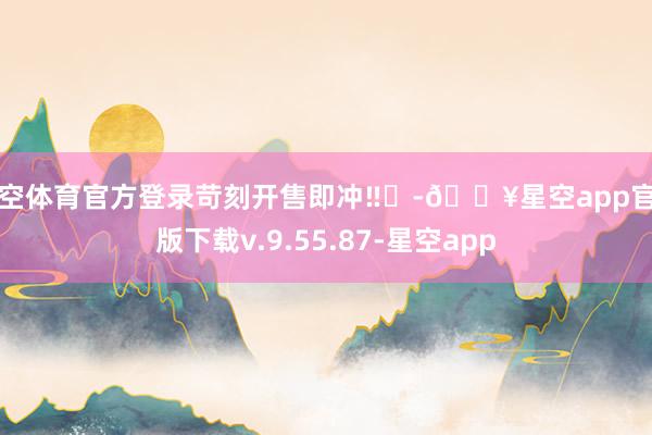 星空体育官方登录苛刻开售即冲‼️-🔥星空app官网版下载v.9.55.87-星空app