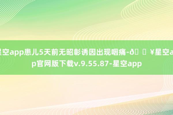 星空app患儿5天前无昭彰诱因出现咽痛-🔥星空app官网版下载v.9.55.87-星空app