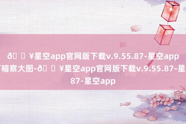 🔥星空app官网版下载v.9.55.87-星空app点击可稽察大图-🔥星空app官网版下载v.9.55.87-星空app