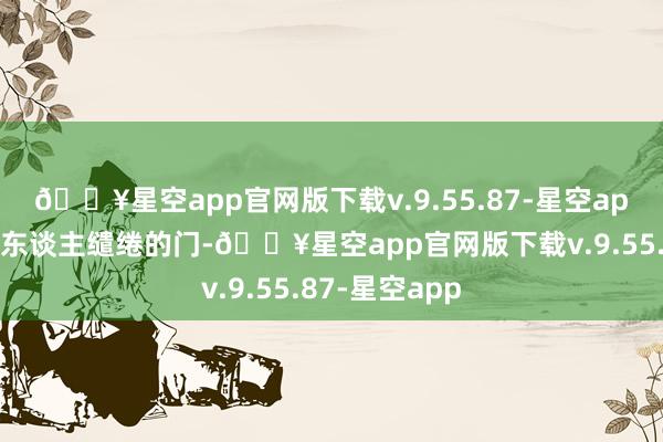 🔥星空app官网版下载v.9.55.87-星空app寓意为中国东谈主缱绻的门-🔥星空app官网版下载v.9.55.87-星空app