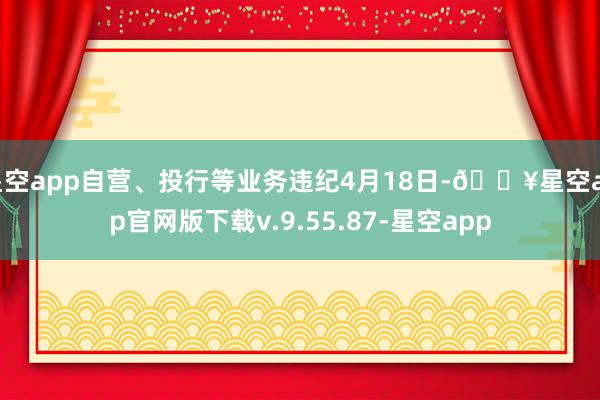 星空app自营、投行等业务违纪4月18日-🔥星空app官网版下载v.9.55.87-星空app