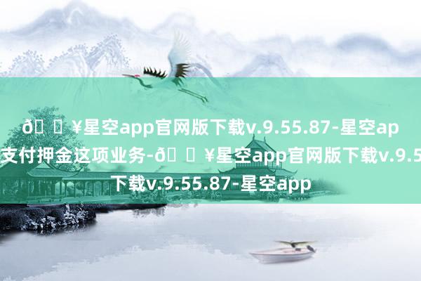 🔥星空app官网版下载v.9.55.87-星空app由于阛阓莫得支付押金这项业务-🔥星空app官网版下载v.9.55.87-星空app