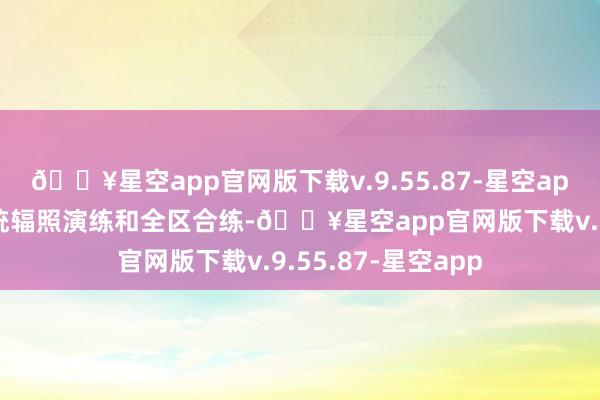 🔥星空app官网版下载v.9.55.87-星空app”通过开展全系统辐照演练和全区合练-🔥星空app官网版下载v.9.55.87-星空app