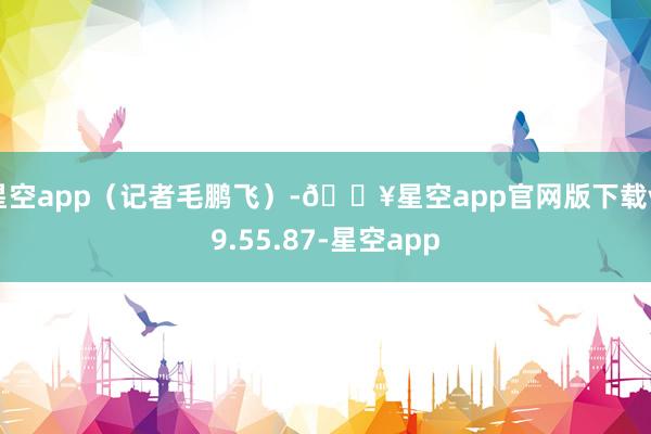 星空app（记者毛鹏飞）-🔥星空app官网版下载v.9.55.87-星空app