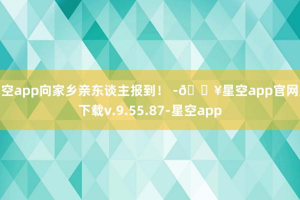 星空app向家乡亲东谈主报到！ -🔥星空app官网版下载v.9.55.87-星空app