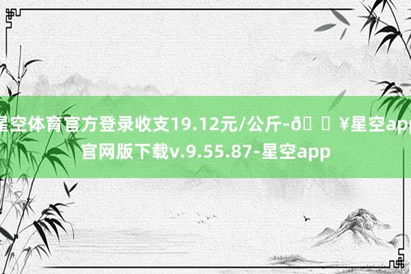 星空体育官方登录收支19.12元/公斤-🔥星空app官网版下载v.9.55.87-星空app