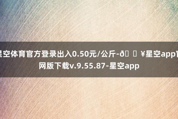 星空体育官方登录出入0.50元/公斤-🔥星空app官网版下载v.9.55.87-星空app