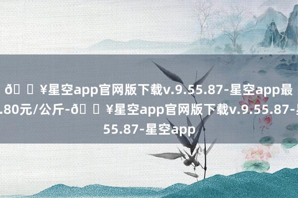 🔥星空app官网版下载v.9.55.87-星空app最低报价4.80元/公斤-🔥星空app官网版下载v.9.55.87-星空app