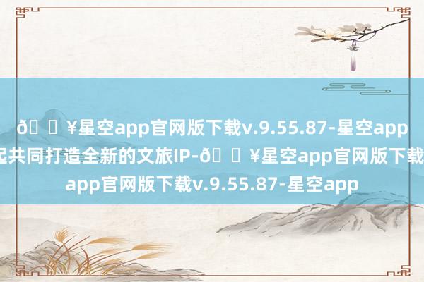 🔥星空app官网版下载v.9.55.87-星空app两边谋划自2024年起共同打造全新的文旅IP-🔥星空app官网版下载v.9.55.87-星空app