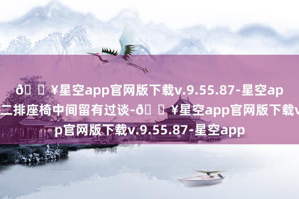 🔥星空app官网版下载v.9.55.87-星空app异常的场合在于第二排座椅中间留有过谈-🔥星空app官网版下载v.9.55.87-星空app