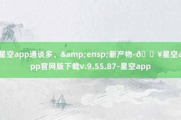 星空app通谈多、&ensp;新产物-🔥星空app官网版下载v.9.55.87-星空app