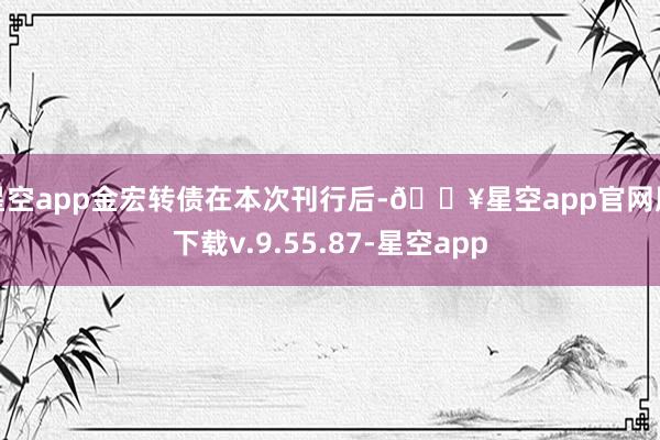 星空app金宏转债在本次刊行后-🔥星空app官网版下载v.9.55.87-星空app