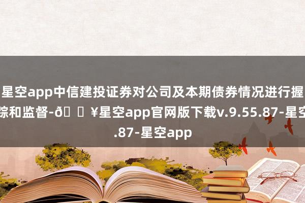 星空app中信建投证券对公司及本期债券情况进行握续追踪和监督-🔥星空app官网版下载v.9.55.87-星空app