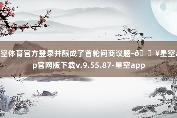 星空体育官方登录并酿成了首轮问商议题-🔥星空app官网版下载v.9.55.87-星空app