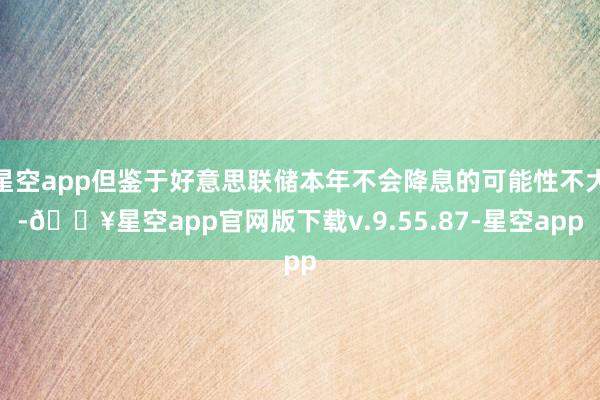 星空app但鉴于好意思联储本年不会降息的可能性不大-🔥星空app官网版下载v.9.55.87-星空app