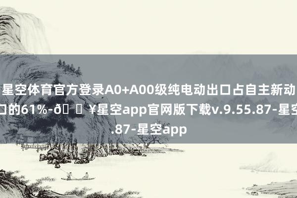 星空体育官方登录A0+A00级纯电动出口占自主新动力出口的61%-🔥星空app官网版下载v.9.55.87-星空app