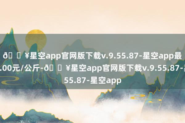 🔥星空app官网版下载v.9.55.87-星空app最低报价8.00元/公斤-🔥星空app官网版下载v.9.55.87-星空app