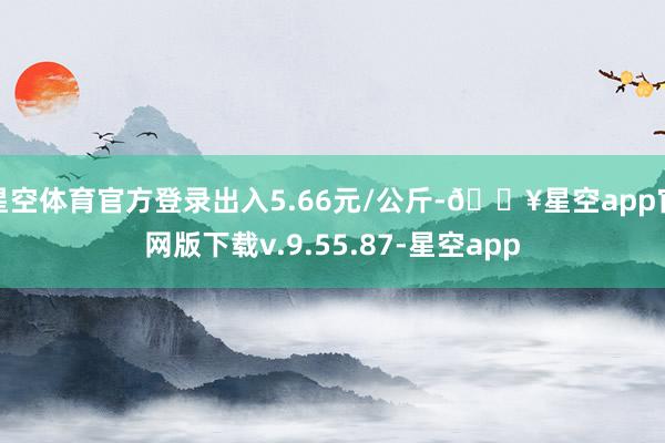 星空体育官方登录出入5.66元/公斤-🔥星空app官网版下载v.9.55.87-星空app