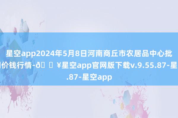 星空app2024年5月8日河南商丘市农居品中心批发阛阓价钱行情-🔥星空app官网版下载v.9.55.87-星空app