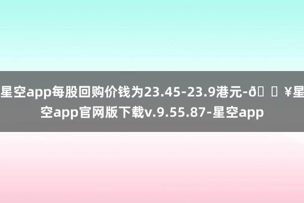 星空app每股回购价钱为23.45-23.9港元-🔥星空app官网版下载v.9.55.87-星空app