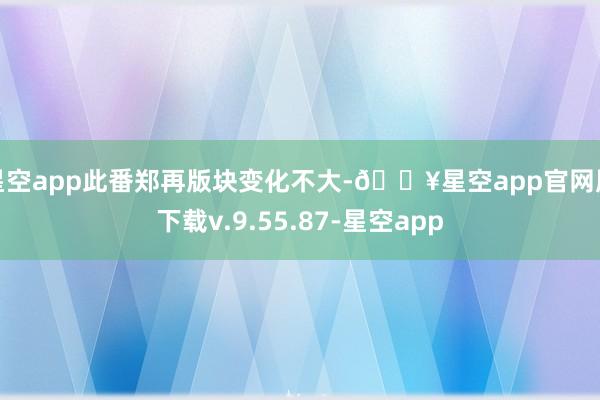 星空app此番郑再版块变化不大-🔥星空app官网版下载v.9.55.87-星空app