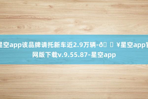 星空app该品牌请托新车近2.9万辆-🔥星空app官网版下载v.9.55.87-星空app