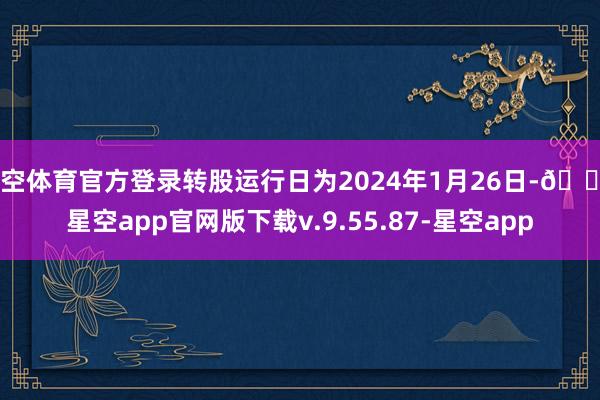 星空体育官方登录转股运行日为2024年1月26日-🔥星空app官网版下载v.9.55.87-星空app