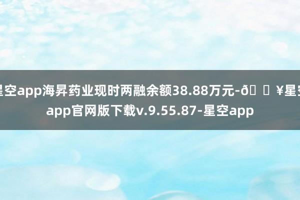 星空app海昇药业现时两融余额38.88万元-🔥星空app官网版下载v.9.55.87-星空app