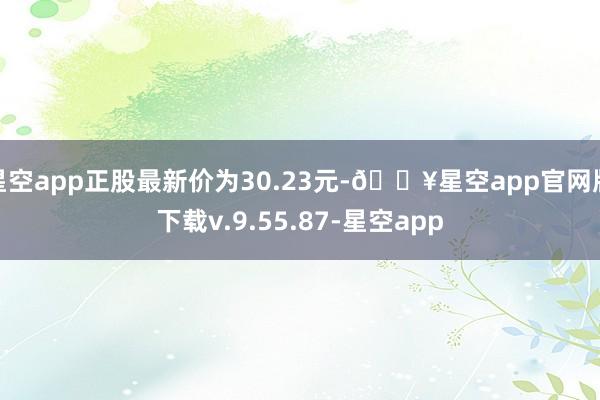 星空app正股最新价为30.23元-🔥星空app官网版下载v.9.55.87-星空app