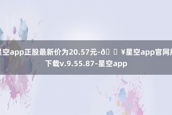 星空app正股最新价为20.57元-🔥星空app官网版下载v.9.55.87-星空app