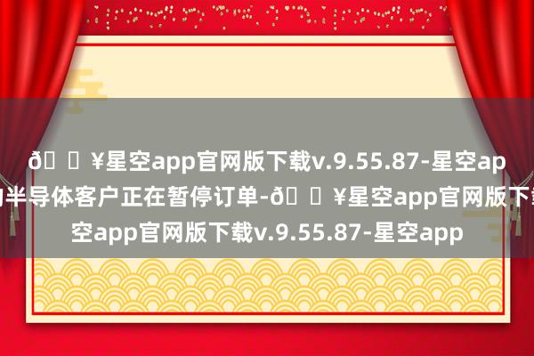 🔥星空app官网版下载v.9.55.87-星空app以及电力和传感器)的半导体客户正在暂停订单-🔥星空app官网版下载v.9.55.87-星空app