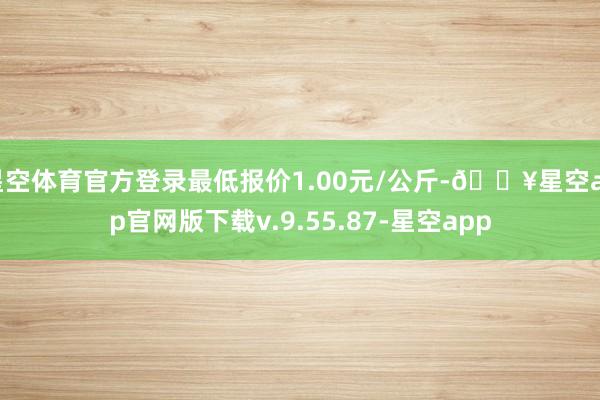 星空体育官方登录最低报价1.00元/公斤-🔥星空app官网版下载v.9.55.87-星空app