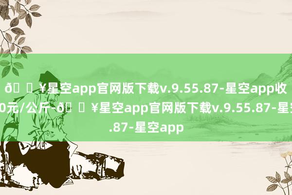 🔥星空app官网版下载v.9.55.87-星空app收支9.00元/公斤-🔥星空app官网版下载v.9.55.87-星空app