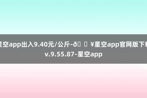 星空app出入9.40元/公斤-🔥星空app官网版下载v.9.55.87-星空app