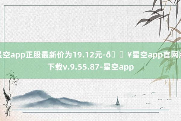 星空app正股最新价为19.12元-🔥星空app官网版下载v.9.55.87-星空app