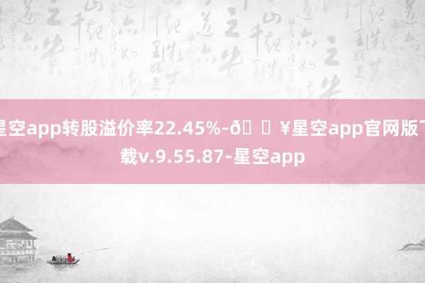 星空app转股溢价率22.45%-🔥星空app官网版下载v.9.55.87-星空app