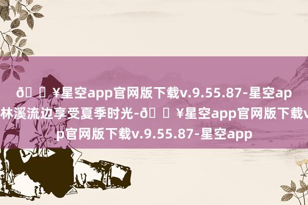 🔥星空app官网版下载v.9.55.87-星空app望望溪水漏潺到森林溪流边享受夏季时光-🔥星空app官网版下载v.9.55.87-星空app