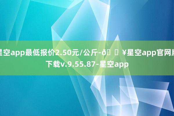 星空app最低报价2.50元/公斤-🔥星空app官网版下载v.9.55.87-星空app