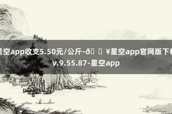 星空app收支5.50元/公斤-🔥星空app官网版下载v.9.55.87-星空app